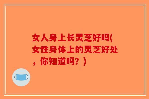 女人身上长灵芝好吗(女性身体上的灵芝好处,你知道吗?)-第1张图片-破壁灵芝孢子粉研究指南 女人身上长灵芝好吗(女性身体上的灵芝好处,你知道吗?)-第1张图片-破壁灵芝孢子粉研究指南