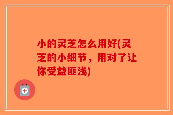 小的灵芝怎么用好(灵芝的小细节,用对了让你受益匪浅)-第1张图片-破壁灵芝孢子粉研究指南 小的灵芝怎么用好(灵芝的小细节,用对了让你受益匪浅)-第1张图片-破壁灵芝孢子粉研究指南