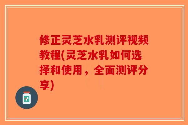 修正灵芝水乳测评视频教程(灵芝水乳如何选择和使用，全面测评分享)-第1张图片-破壁灵芝孢子粉研究指南