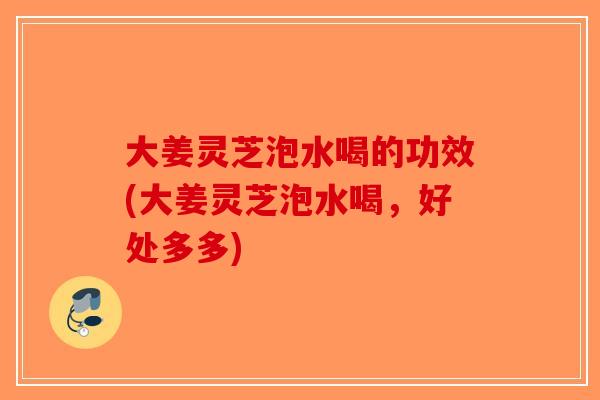 大姜灵芝泡水喝的功效(大姜灵芝泡水喝,好处多多)-第1张图片-破壁灵芝孢子粉研究指南 大姜灵芝泡水喝的功效(大姜灵芝泡水喝,好处多多)-第1张图片-破壁灵芝孢子粉研究指南