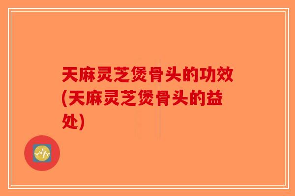 天麻灵芝煲骨头的功效(天麻灵芝煲骨头的益处)-第1张图片-破壁灵芝孢子粉研究指南 天麻灵芝煲骨头的功效(天麻灵芝煲骨头的益处)-第1张图片-破壁灵芝孢子粉研究指南