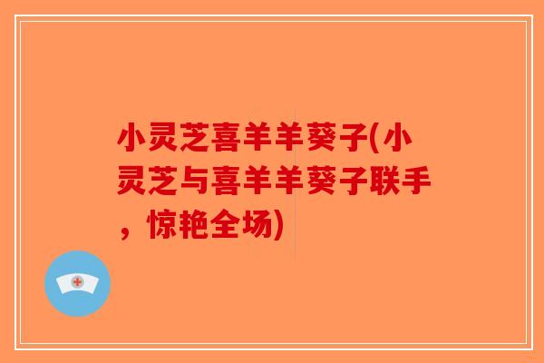 小灵芝喜羊羊葵子(小灵芝与喜羊羊葵子联手,惊艳全场)-第1张图片-破壁灵芝孢子粉研究指南 小灵芝喜羊羊葵子(小灵芝与喜羊羊葵子联手,惊艳全场)-第1张图片-破壁灵芝孢子粉研究指南
