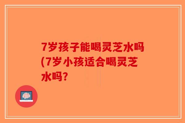 7岁孩子能喝灵芝水吗(7岁小孩适合喝灵芝水吗?-第1张图片-破壁灵芝孢子粉研究指南 7岁孩子能喝灵芝水吗(7岁小孩适合喝灵芝水吗?-第1张图片-破壁灵芝孢子粉研究指南