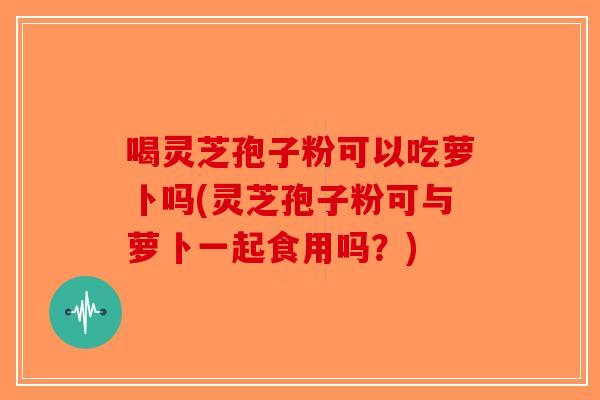 喝灵芝孢子粉可以吃萝卜吗(灵芝孢子粉可与萝卜一起食用吗？)-第1张图片-破壁灵芝孢子粉研究指南