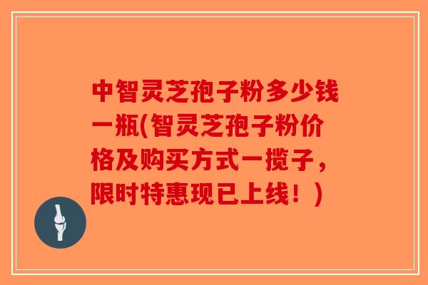 中智灵芝孢子粉多少钱一瓶(智灵芝孢子粉价格及购买方式一揽子,限时特惠现已上线!)-第1张图片-破壁灵芝孢子粉研究指南 中智灵芝孢子粉多少钱一瓶(智灵芝孢子粉价格及购买方式一揽子,限时特惠现已上线!)-第1张图片-破壁灵芝孢子粉研究指南