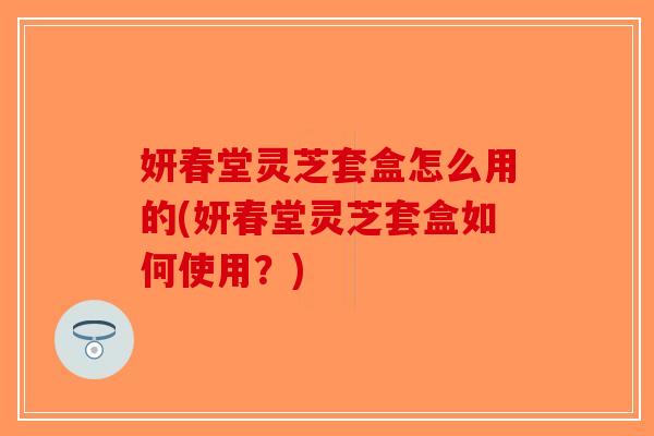 妍春堂灵芝套盒怎么用的(妍春堂灵芝套盒如何使用?)-第1张图片-破壁灵芝孢子粉研究指南 妍春堂灵芝套盒怎么用的(妍春堂灵芝套盒如何使用?)-第1张图片-破壁灵芝孢子粉研究指南