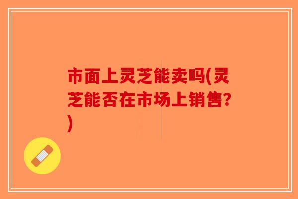 市面上灵芝能卖吗(灵芝能否在市场上销售?)-第1张图片-破壁灵芝孢子粉研究指南 市面上灵芝能卖吗(灵芝能否在市场上销售?)-第1张图片-破壁灵芝孢子粉研究指南