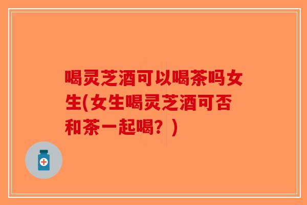 喝灵芝酒可以喝茶吗女生(女生喝灵芝酒可否和茶一起喝？)-第1张图片-破壁灵芝孢子粉研究指南