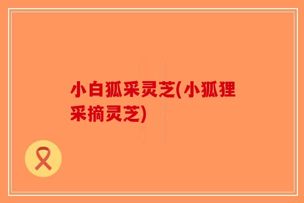 小白狐采灵芝(小狐狸采摘灵芝)-第1张图片-破壁灵芝孢子粉研究指南