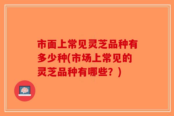 市面上常见灵芝品种有多少种(市场上常见的灵芝品种有哪些?)-第1张图片-破壁灵芝孢子粉研究指南 市面上常见灵芝品种有多少种(市场上常见的灵芝品种有哪些?)-第1张图片-破壁灵芝孢子粉研究指南