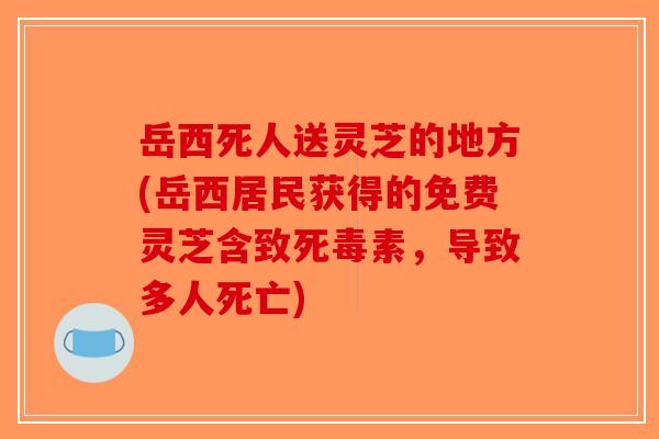 岳西死人送灵芝的地方(岳西居民获得的免费灵芝含致死毒素，导致多人死亡)-第1张图片-破壁灵芝孢子粉研究指南