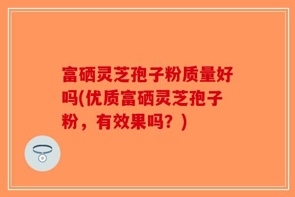 富硒灵芝孢子粉质量好吗(优质富硒灵芝孢子粉，有效果吗？)-第1张图片-破壁灵芝孢子粉研究指南