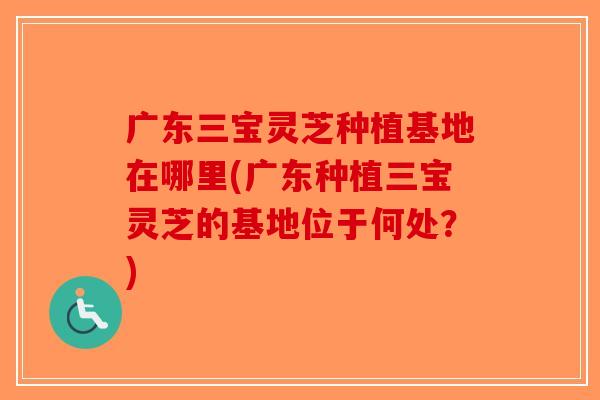 广东三宝灵芝种植基地在哪里(广东种植三宝灵芝的基地位于何处?)-第1张图片-破壁灵芝孢子粉研究指南 广东三宝灵芝种植基地在哪里(广东种植三宝灵芝的基地位于何处?)-第1张图片-破壁灵芝孢子粉研究指南