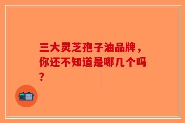 三大灵芝孢子油品牌,你还不知道是哪几个吗?-第1张图片-破壁灵芝孢子粉研究指南 三大灵芝孢子油品牌,你还不知道是哪几个吗?-第1张图片-破壁灵芝孢子粉研究指南