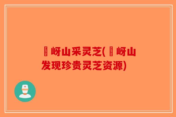 嵖岈山采灵芝(嵖岈山发现珍贵灵芝资源)-第1张图片-破壁灵芝孢子粉研究指南