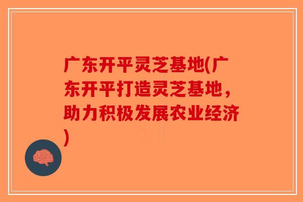 广东开平灵芝基地(广东开平打造灵芝基地，助力积极发展农业经济)-第1张图片-破壁灵芝孢子粉研究指南