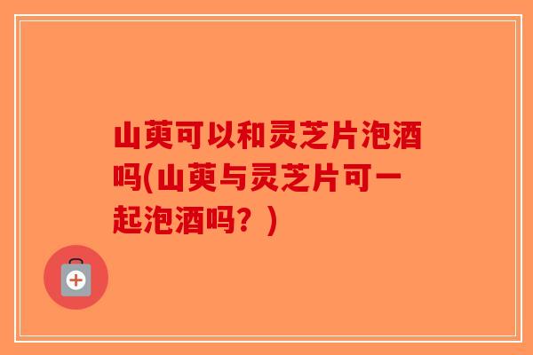 山萸可以和灵芝片泡酒吗(山萸与灵芝片可一起泡酒吗？)-第1张图片-破壁灵芝孢子粉研究指南