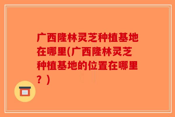 广西隆林灵芝种植基地在哪里(广西隆林灵芝种植基地的位置在哪里？)-第1张图片-破壁灵芝孢子粉研究指南
