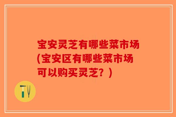 宝安灵芝有哪些菜市场(宝安区有哪些菜市场可以购买灵芝？)-第1张图片-破壁灵芝孢子粉研究指南