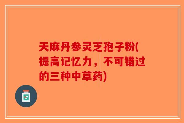 天麻丹参灵芝孢子粉(提高记忆力，不可错过的三种中草药)-第1张图片-破壁灵芝孢子粉研究指南