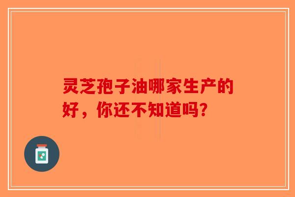 灵芝孢子油哪家生产的好，你还不知道吗？-第1张图片-破壁灵芝孢子粉研究指南