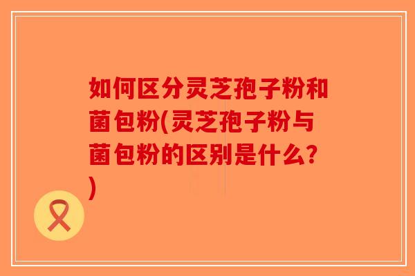 如何区分灵芝孢子粉和菌包粉(灵芝孢子粉与菌包粉的区别是什么?)-第1张图片-破壁灵芝孢子粉研究指南 如何区分灵芝孢子粉和菌包粉(灵芝孢子粉与菌包粉的区别是什么?)-第1张图片-破壁灵芝孢子粉研究指南