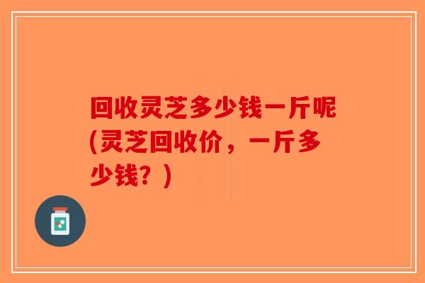 回收灵芝多少钱一斤呢(灵芝回收价,一斤多少钱?)-第1张图片-破壁灵芝孢子粉研究指南 回收灵芝多少钱一斤呢(灵芝回收价,一斤多少钱?)-第1张图片-破壁灵芝孢子粉研究指南