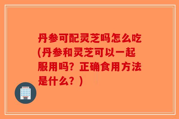 丹参可配灵芝吗怎么吃(丹参和灵芝可以一起服用吗？正确食用方法是什么？)-第1张图片-破壁灵芝孢子粉研究指南