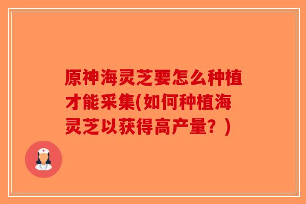 原神海灵芝要怎么种植才能采集(如何种植海灵芝以获得高产量?)-第1张图片-破壁灵芝孢子粉研究指南 原神海灵芝要怎么种植才能采集(如何种植海灵芝以获得高产量?)-第1张图片-破壁灵芝孢子粉研究指南