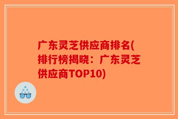 广东灵芝供应商排名(排行榜揭晓：广东灵芝供应商TOP10)-第1张图片-破壁灵芝孢子粉研究指南