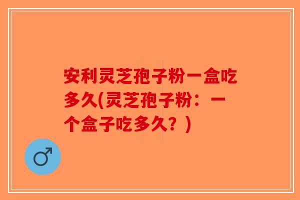 安利灵芝孢子粉一盒吃多久(灵芝孢子粉：一个盒子吃多久？)-第1张图片-破壁灵芝孢子粉研究指南