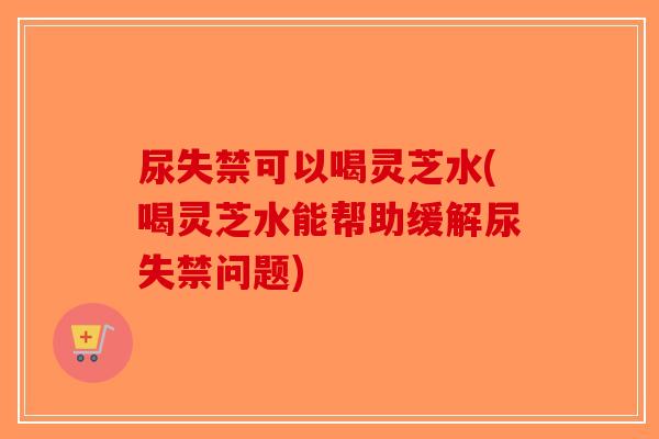 尿失禁可以喝灵芝水(喝灵芝水能帮助缓解尿失禁问题)-第1张图片-破壁灵芝孢子粉研究指南