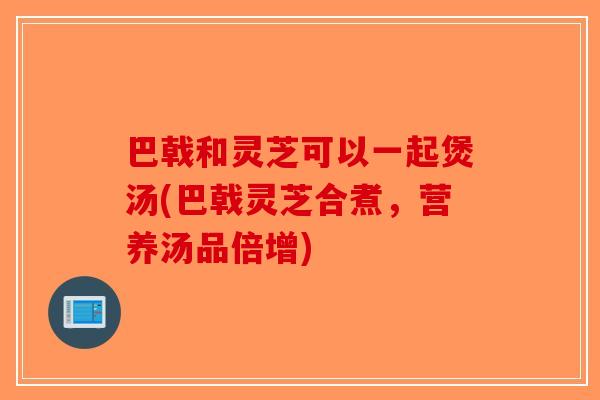 巴戟和灵芝可以一起煲汤(巴戟灵芝合煮，营养汤品倍增)-第1张图片-破壁灵芝孢子粉研究指南