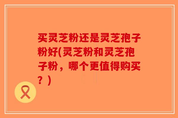 买灵芝粉还是灵芝孢子粉好(灵芝粉和灵芝孢子粉，哪个更值得购买？)-第1张图片-破壁灵芝孢子粉研究指南