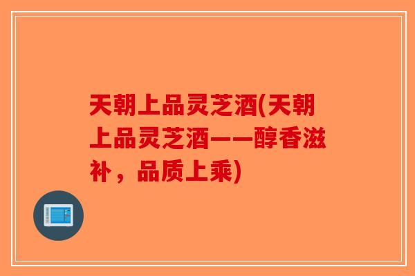 天朝上品灵芝酒(天朝上品灵芝酒——醇香滋补，品质上乘)-第1张图片-破壁灵芝孢子粉研究指南