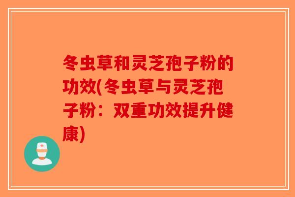 冬虫草和灵芝孢子粉的功效(冬虫草与灵芝孢子粉：双重功效提升健康)-第1张图片-破壁灵芝孢子粉研究指南