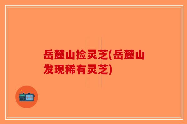 岳麓山捡灵芝(岳麓山发现稀有灵芝)-第1张图片-破壁灵芝孢子粉研究指南