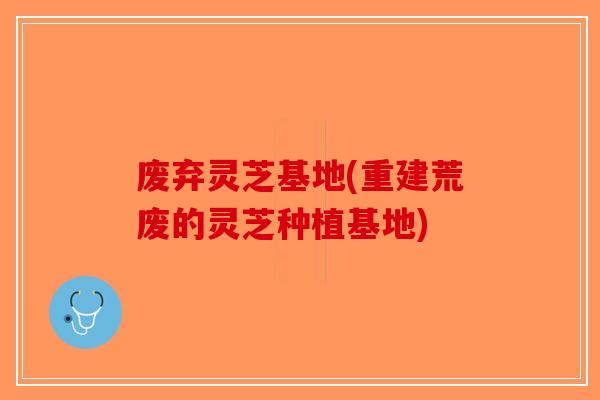 废弃灵芝基地(重建荒废的灵芝种植基地)-第1张图片-破壁灵芝孢子粉研究指南 废弃灵芝基地(重建荒废的灵芝种植基地)-第1张图片-破壁灵芝孢子粉研究指南