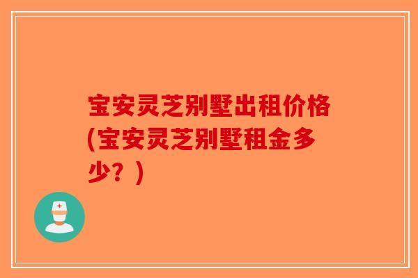 宝安灵芝别墅出租价格(宝安灵芝别墅租金多少？)-第1张图片-破壁灵芝孢子粉研究指南
