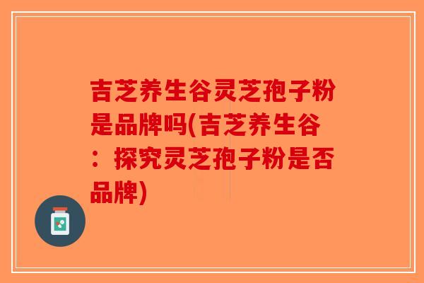 吉芝养生谷灵芝孢子粉是品牌吗(吉芝养生谷：探究灵芝孢子粉是否品牌)-第1张图片-破壁灵芝孢子粉研究指南