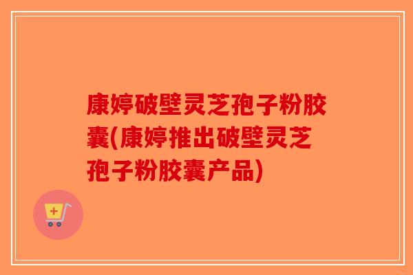 康婷破壁灵芝孢子粉胶囊(康婷推出破壁灵芝孢子粉胶囊产品)-第1张图片-破壁灵芝孢子粉研究指南