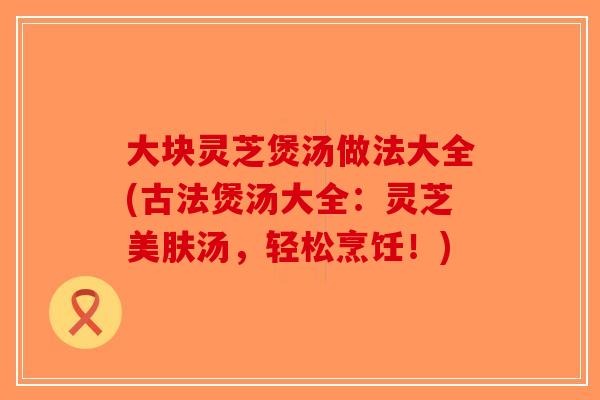 大块灵芝煲汤做法大全(古法煲汤大全：灵芝美肤汤，轻松烹饪！)-第1张图片-破壁灵芝孢子粉研究指南