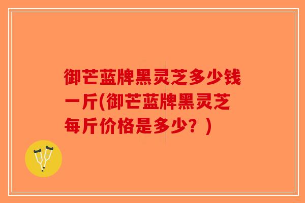 御芒蓝牌黑灵芝多少钱一斤(御芒蓝牌黑灵芝每斤价格是多少？)-第1张图片-破壁灵芝孢子粉研究指南