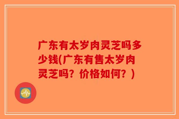 广东有太岁肉灵芝吗多少钱(广东有售太岁肉灵芝吗？价格如何？)-第1张图片-破壁灵芝孢子粉研究指南