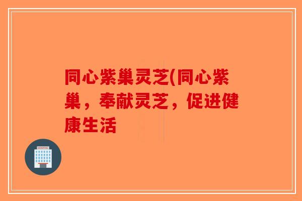 同心紫巢灵芝(同心紫巢，奉献灵芝，促进健康生活-第1张图片-破壁灵芝孢子粉研究指南