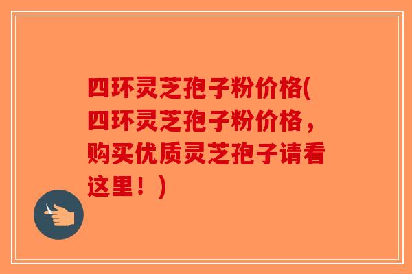 四环灵芝孢子粉价格(四环灵芝孢子粉价格，购买优质灵芝孢子请看这里！)-第1张图片-破壁灵芝孢子粉研究指南