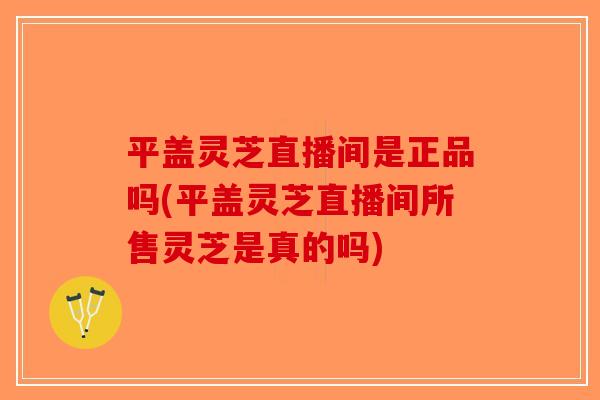 平盖灵芝直播间是正品吗(平盖灵芝直播间所售灵芝是真的吗)-第1张图片-破壁灵芝孢子粉研究指南 平盖灵芝直播间是正品吗(平盖灵芝直播间所售灵芝是真的吗)-第1张图片-破壁灵芝孢子粉研究指南