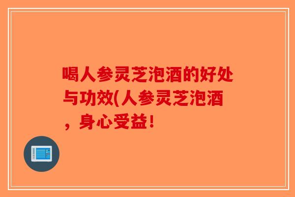 喝人参灵芝泡酒的好处与功效(人参灵芝泡酒，身心受益！-第1张图片-破壁灵芝孢子粉研究指南