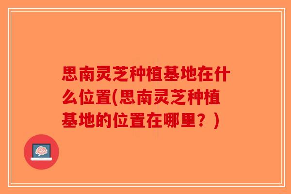 思南灵芝种植基地在什么位置(思南灵芝种植基地的位置在哪里？)-第1张图片-破壁灵芝孢子粉研究指南