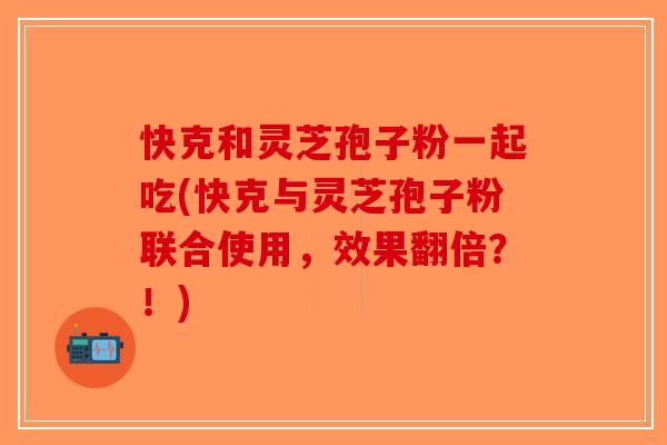 快克和灵芝孢子粉一起吃(快克与灵芝孢子粉联合使用，效果翻倍？！)-第1张图片-破壁灵芝孢子粉研究指南